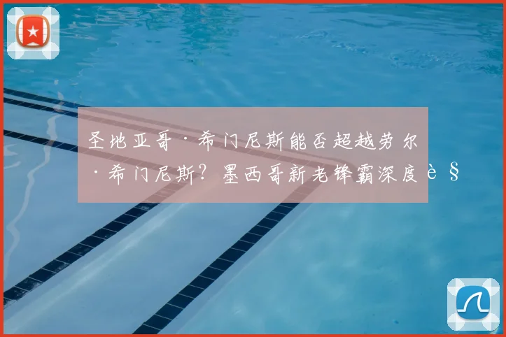 圣地亚哥·希门尼斯能否超越劳尔·希门尼斯？墨西哥新老锋霸深度解析