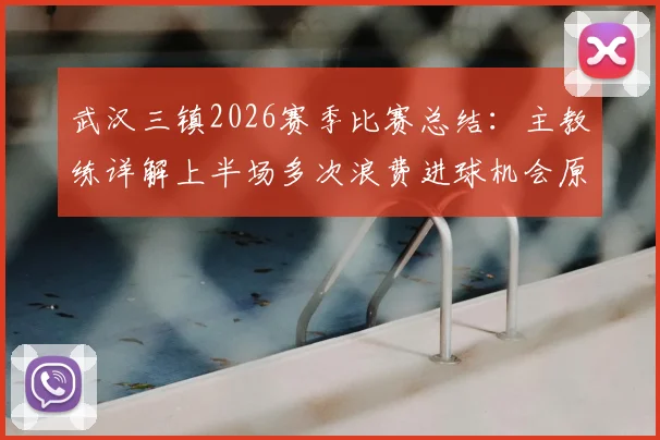 武汉三镇2026赛季比赛总结：主教练详解上半场多次浪费进球机会原因，球队未来前景分析