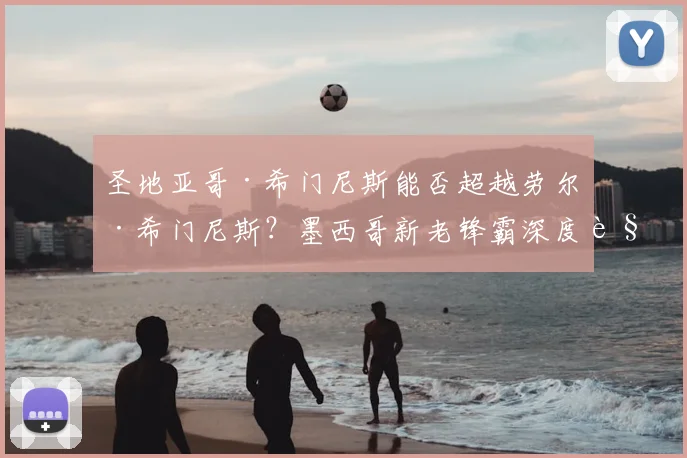 圣地亚哥·希门尼斯能否超越劳尔·希门尼斯？墨西哥新老锋霸深度解析