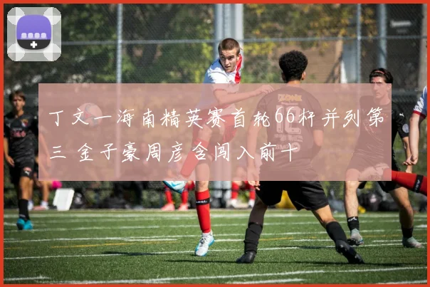 丁文一海南精英赛首轮66杆并列第三 金子豪周彦含闯入前十