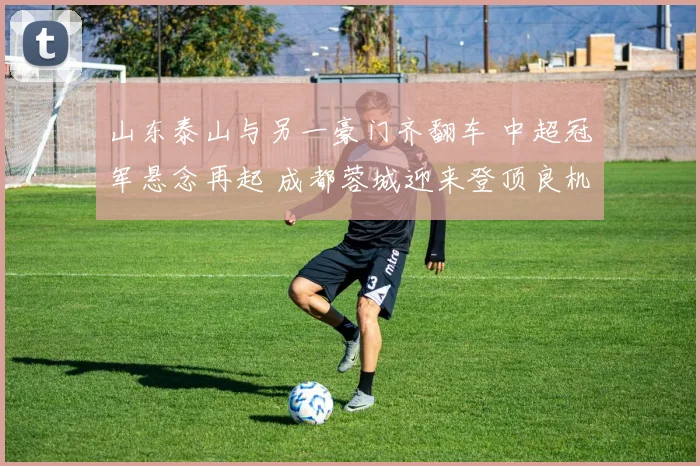 山东泰山与另一豪门齐翻车 中超冠军悬念再起 成都蓉城迎来登顶良机