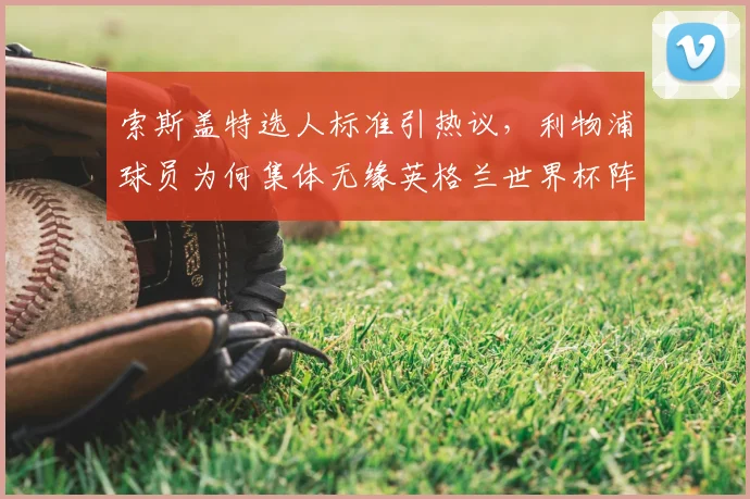 索斯盖特选人标准引热议，利物浦球员为何集体无缘英格兰世界杯阵容？
