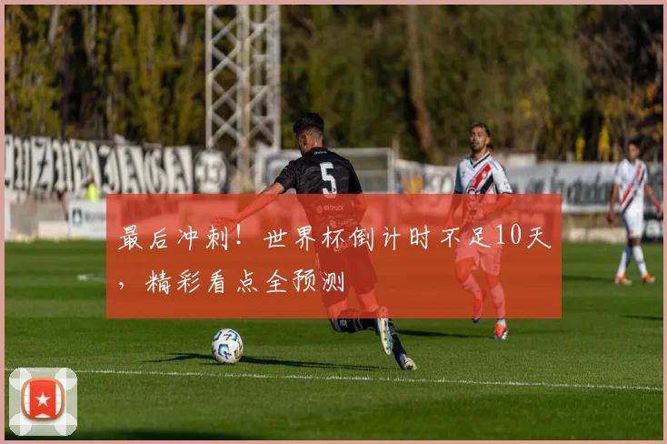 最后冲刺!世界杯倒计时不足10天,精彩看点全预测