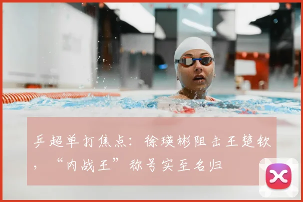 乒超单打焦点：徐瑛彬阻击王楚钦，“内战王”称号实至名归
