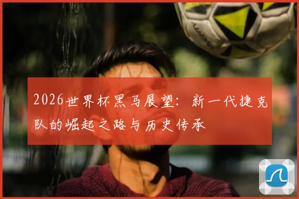 2026世界杯黑马展望：新一代捷克队的崛起之路与历史传承