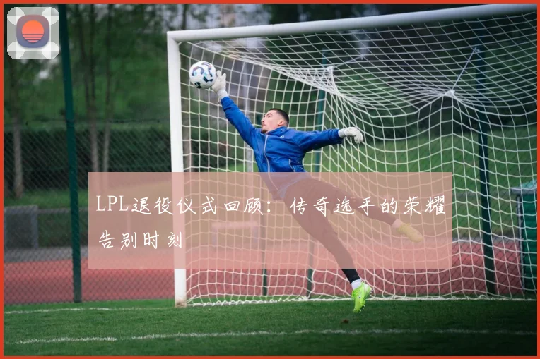 LPL退役仪式回顾：传奇选手的荣耀告别时刻