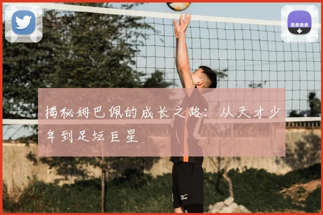 揭秘姆巴佩的成长之路：从天才少年到足坛巨星