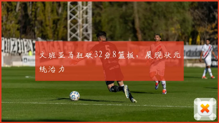 文班亚马狂砍32分8篮板，展现状元统治力