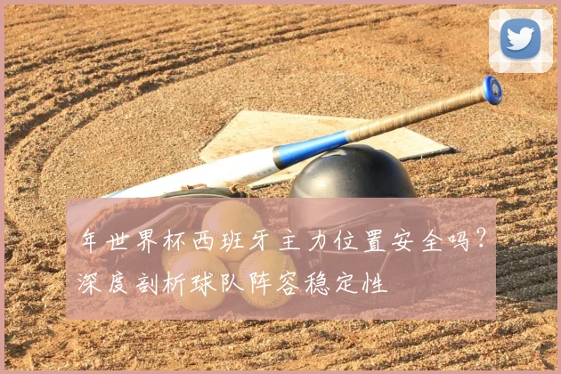 年世界杯西班牙主力位置安全吗？深度剖析球队阵容稳定性