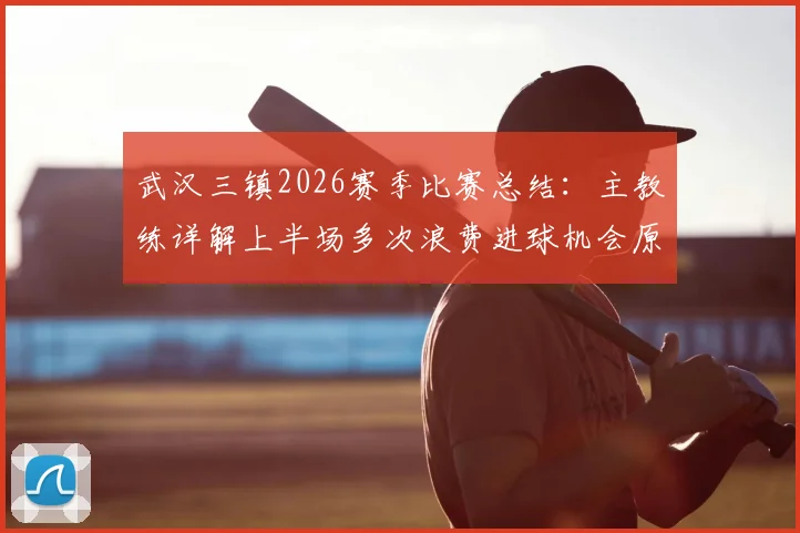 武汉三镇2026赛季比赛总结：主教练详解上半场多次浪费进球机会原因，球队未来前景分析