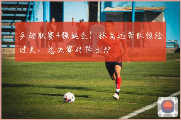 乒超联赛4强诞生！林高远带队惊险过关，总决赛对阵出炉