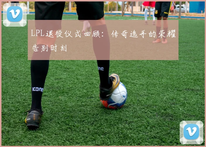 LPL退役仪式回顾：传奇选手的荣耀告别时刻