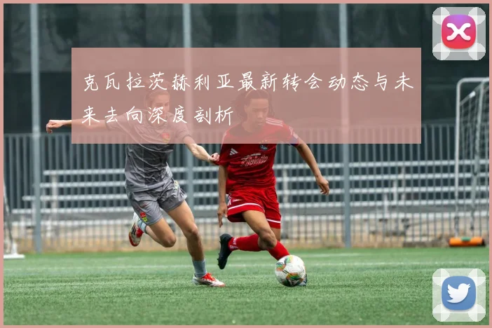 克瓦拉茨赫利亚最新转会动态与未来去向深度剖析